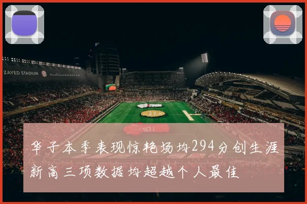 华子本季表现惊艳场均294分创生涯新高三项数据均超越个人最佳