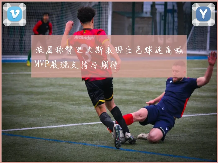 浓眉称赞里夫斯表现出色球迷高喊MVP展现支持与期待