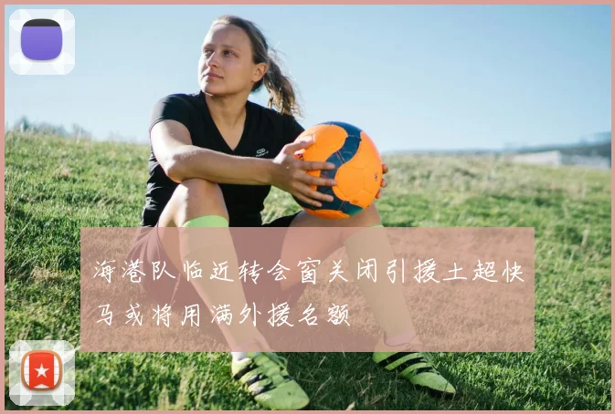 海港队临近转会窗关闭引援土超快马或将用满外援名额
