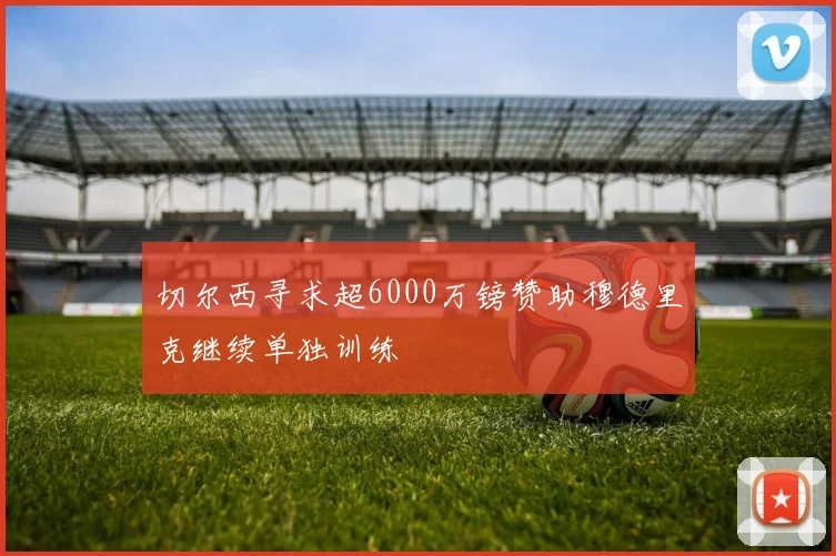 切尔西寻求超6000万镑赞助穆德里克继续单独训练