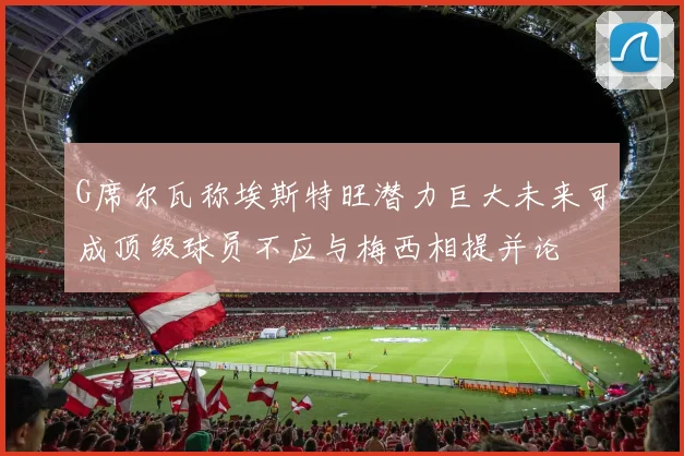 G席尔瓦称埃斯特旺潜力巨大未来可成顶级球员不应与梅西相提并论