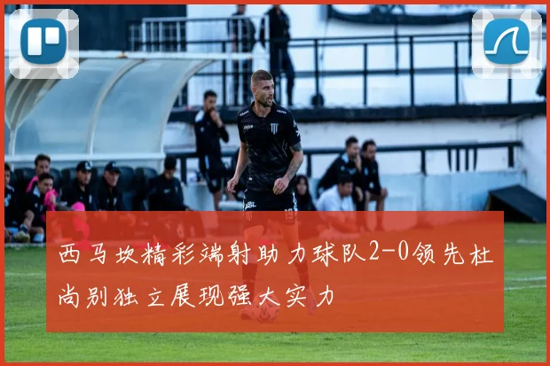 西马坎精彩端射助力球队2-0领先杜尚别独立展现强大实力