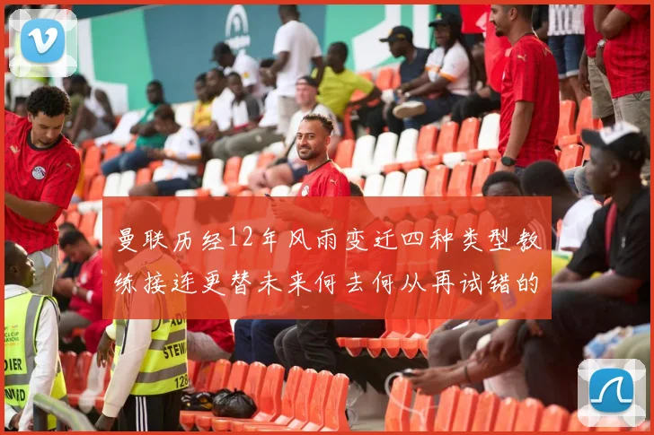 曼联历经12年风雨变迁四种类型教练接连更替未来何去何从再试错的空间有多少