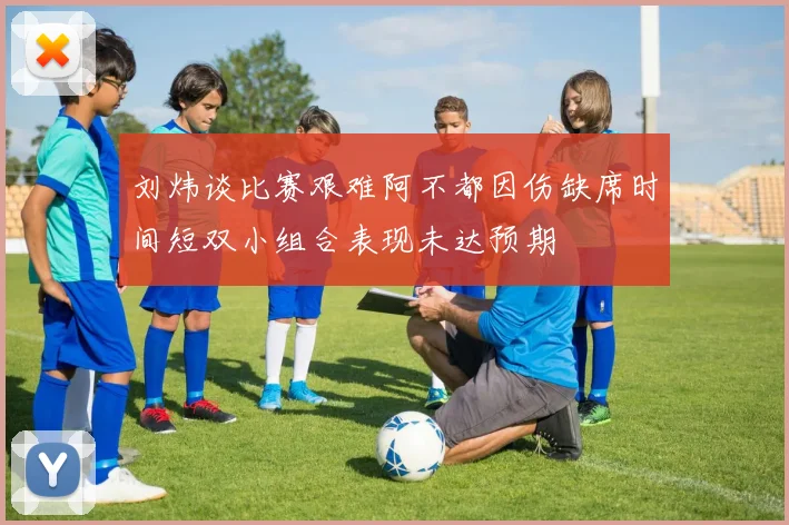 刘炜谈比赛艰难阿不都因伤缺席时间短双小组合表现未达预期
