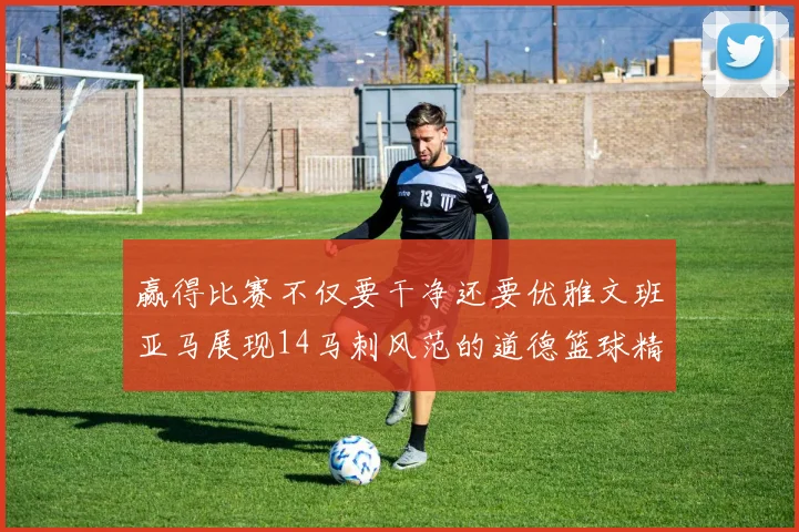 赢得比赛不仅要干净还要优雅文班亚马展现14马刺风范的道德篮球精神
