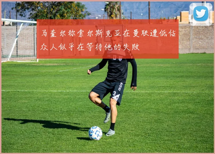 马奎尔称索尔斯克亚在曼联遭低估众人似乎在等待他的失败