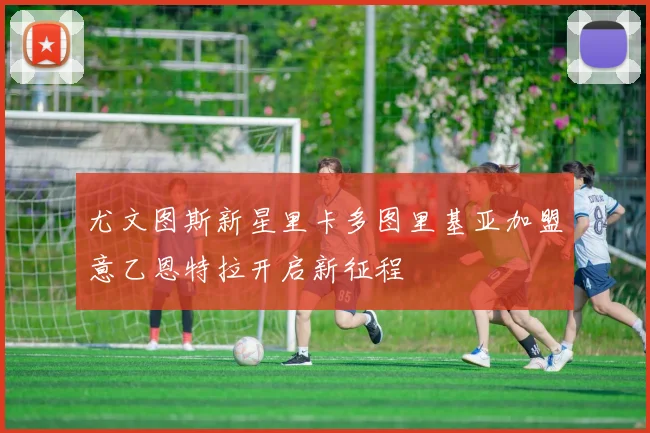 尤文图斯新星里卡多图里基亚加盟意乙恩特拉开启新征程