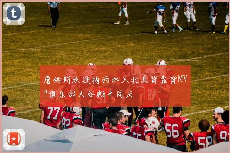 詹姆斯欢迎梅西加入北美背靠背MVP俱乐部大谷翔平同庆