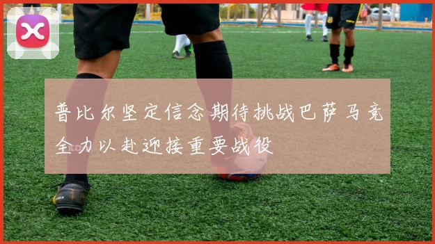 普比尔坚定信念期待挑战巴萨马竞全力以赴迎接重要战役