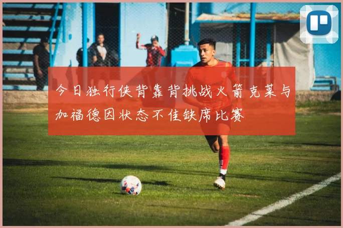 今日独行侠背靠背挑战火箭克莱与加福德因状态不佳缺席比赛