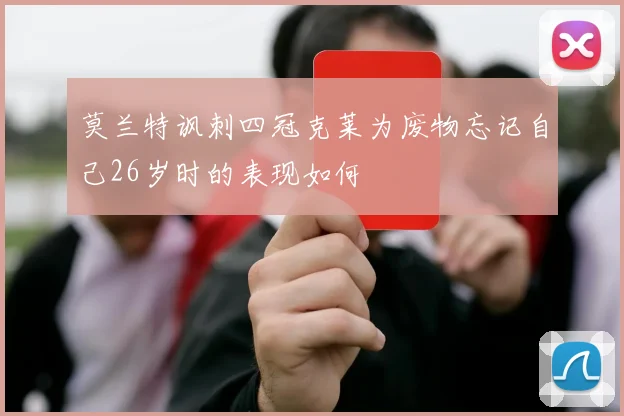 莫兰特讽刺四冠克莱为废物忘记自己26岁时的表现如何