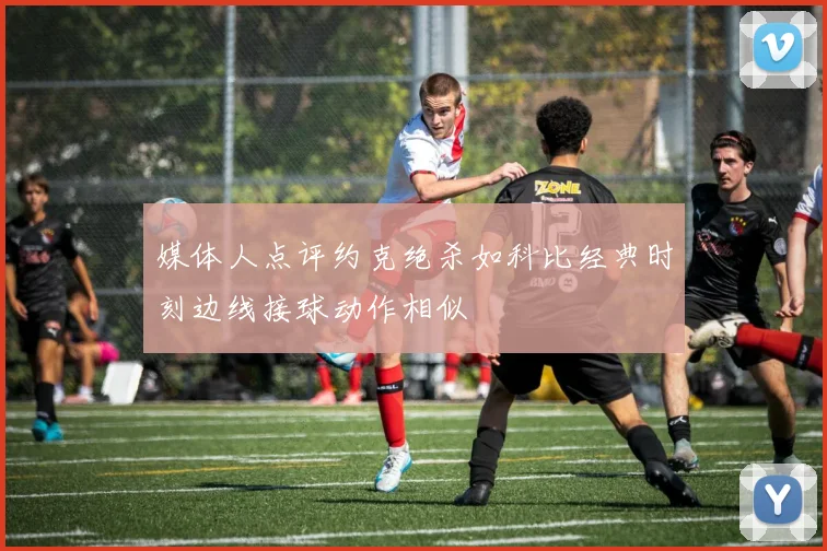媒体人点评约克绝杀如科比经典时刻边线接球动作相似