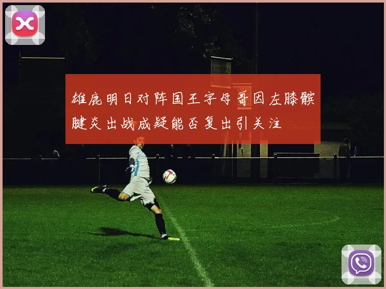 雄鹿明日对阵国王字母哥因左膝髌腱炎出战成疑能否复出引关注