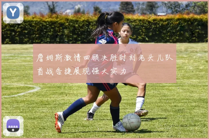 詹姆斯激情回顾决胜时刻老头儿队首战告捷展现强大实力