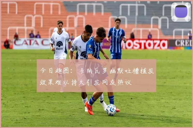 今日趣图：卡纳瓦罗幽默吐槽植发效果难以持久引发网友热议