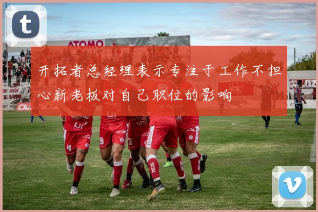 开拓者总经理表示专注于工作不担心新老板对自己职位的影响