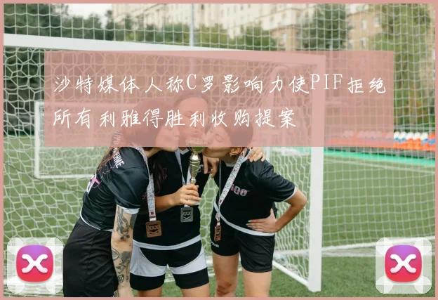 沙特媒体人称C罗影响力使PIF拒绝所有利雅得胜利收购提案