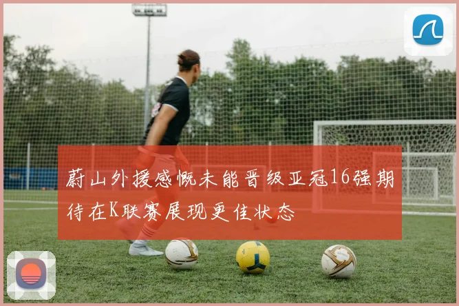 蔚山外援感慨未能晋级亚冠16强期待在K联赛展现更佳状态