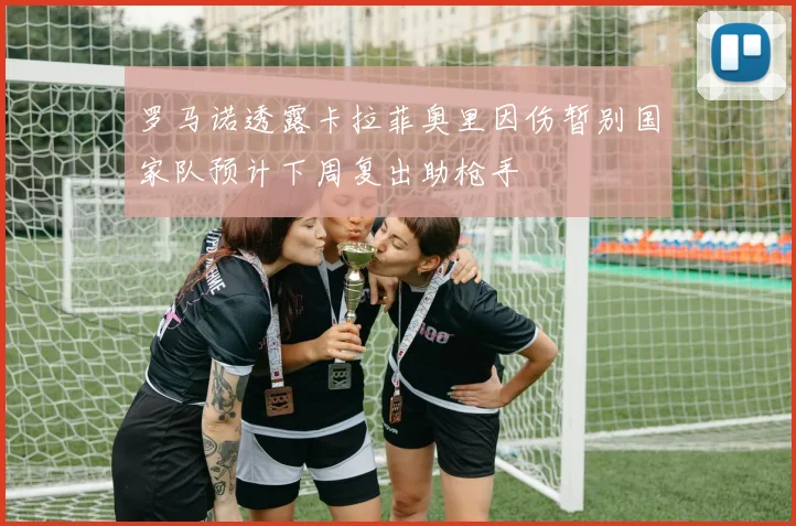 罗马诺透露卡拉菲奥里因伤暂别国家队预计下周复出助枪手