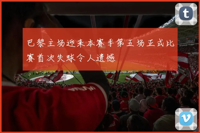 巴黎主场迎来本赛季第五场正式比赛首次失球令人遗憾