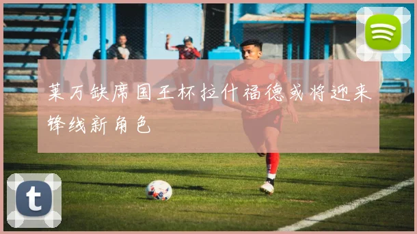 莱万缺席国王杯拉什福德或将迎来锋线新角色