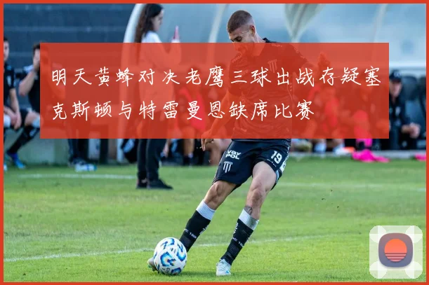 明天黄蜂对决老鹰三球出战存疑塞克斯顿与特雷曼恩缺席比赛