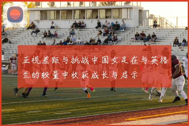 正视差距与挑战中国女足在与英格兰的较量中收获成长与启示