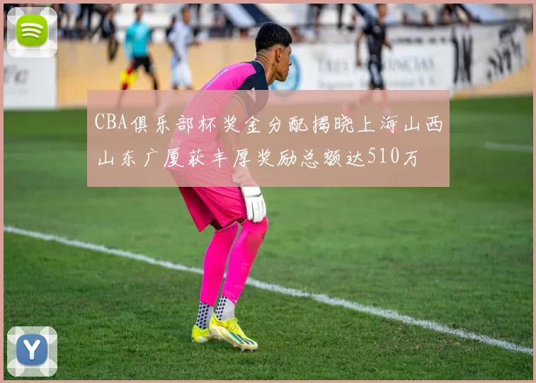CBA俱乐部杯奖金分配揭晓上海山西山东广厦获丰厚奖励总额达510万