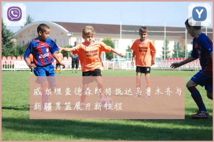 威尔理查德森即将抵达乌鲁木齐与新疆男篮展开新征程