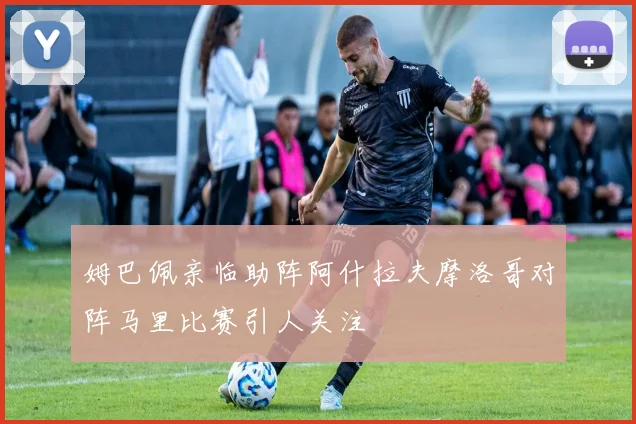 姆巴佩亲临助阵阿什拉夫摩洛哥对阵马里比赛引人关注