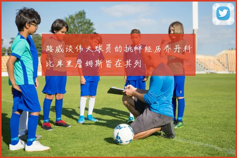 路威谈伟大球员的挑衅经历乔丹科比库里詹姆斯皆在其列