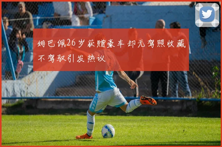 姆巴佩26岁获赠豪车却无驾照收藏不驾驭引发热议