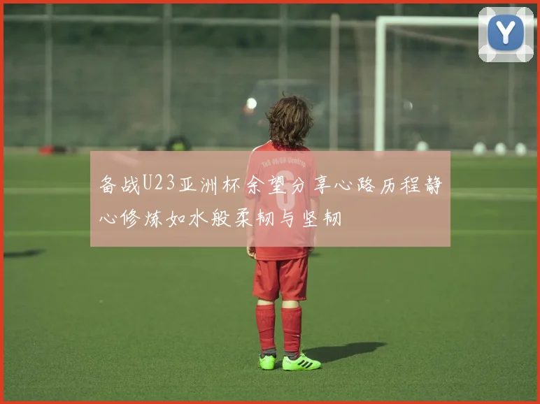 备战U23亚洲杯余望分享心路历程静心修炼如水般柔韧与坚韧