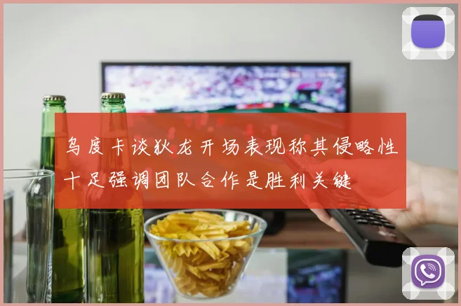 乌度卡谈狄龙开场表现称其侵略性十足强调团队合作是胜利关键