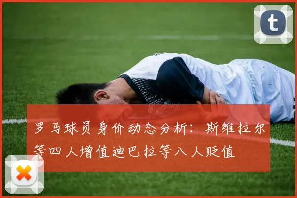 罗马球员身价动态分析：斯维拉尔等四人增值迪巴拉等八人贬值