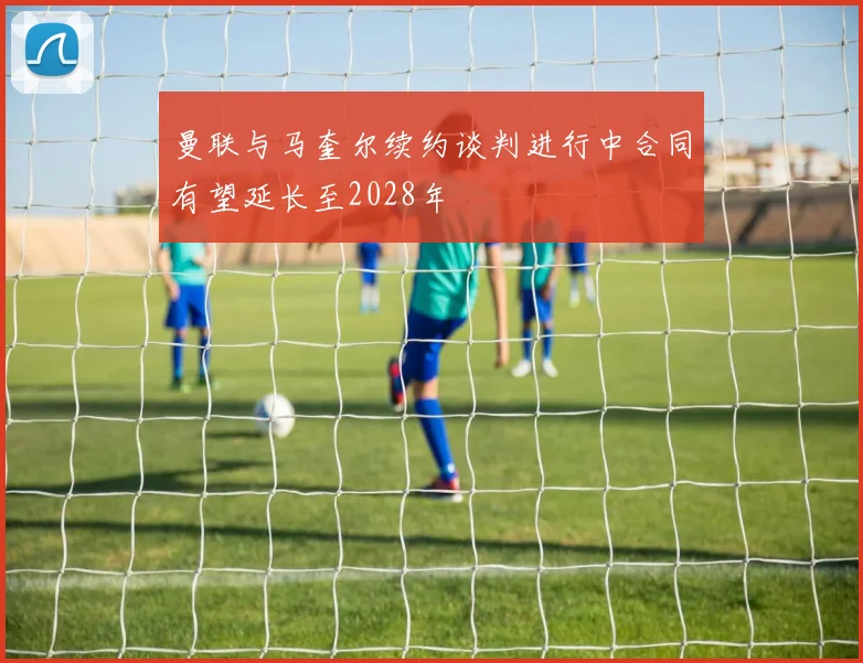曼联与马奎尔续约谈判进行中合同有望延长至2028年