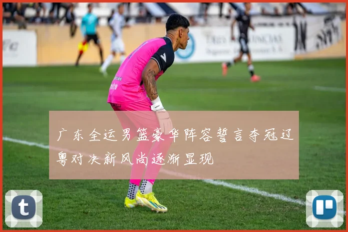 广东全运男篮豪华阵容誓言夺冠辽粤对决新风尚逐渐显现