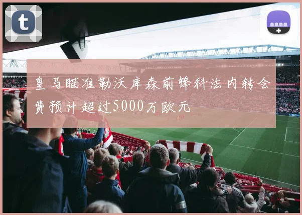 皇马瞄准勒沃库森前锋科法内转会费预计超过5000万欧元