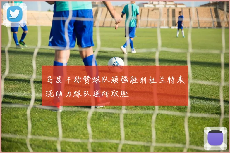 乌度卡称赞球队顽强胜利杜兰特表现助力球队逆转取胜