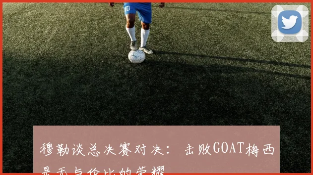穆勒谈总决赛对决：击败GOAT梅西是无与伦比的荣耀